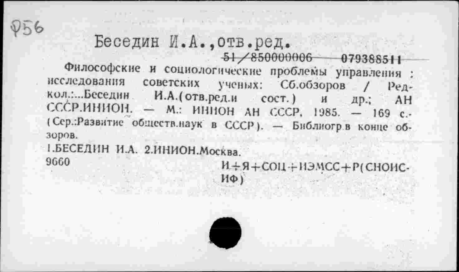 ﻿Беседин И.А.,отв.ред.
51 /850000006--079388511
Философские и социологические проблемы управления : исследования советских ученых: Сб.обзоров / Ред-кол.:...Беседин И.А.(отв.ред.и сост.) и др.; АН <-С/Р.ИНИОН. — М.: ИНИОН АН СССР, 1985. — 169 с.-(Сср.:Развитие обществ.наук в СССР). — Библиогрв конце обзоров.
1.БЕСЕДИН И.А. 2.ИНИОН.Москва.
9660	И Я +СОЦ гИЭМСС-ЬР( СНОИС-
ИФ)